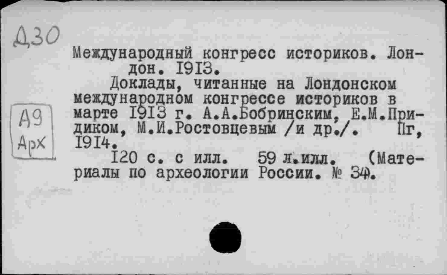 ﻿A3Ö
Международный конгресс историков. Лондон. 1913.
Доклады, читанные на Лондонском международном конгрессе историков в марте 1913 г. А.А.Бобринским, Е.М.При-диком, М.И.Ростовцевым /и др./. Пг. 1914.
120 с. с илл. 59 л.илл. (Материалы по археологии России. № 34).